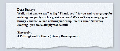 Dear Danny: 




             Well, what can we say? A big "Thank you!" to you and your group for




             making our party such a great success! We can`t say enough good




             things - and we`ve had nothing but compliments since Saturday 




             evening - you were simply wonderful! 




             




             Sincerely, 




             J.Pollvogt and D. Homa ( Drury Development)